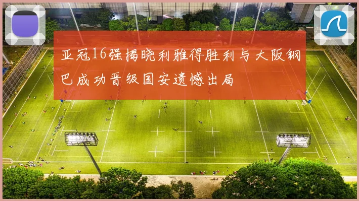 亚冠16强揭晓利雅得胜利与大阪钢巴成功晋级国安遗憾出局