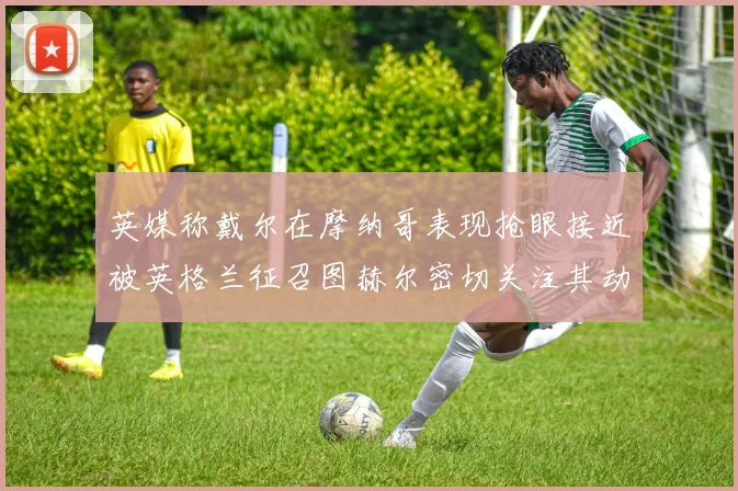 英媒称戴尔在摩纳哥表现抢眼接近被英格兰征召图赫尔密切关注其动态