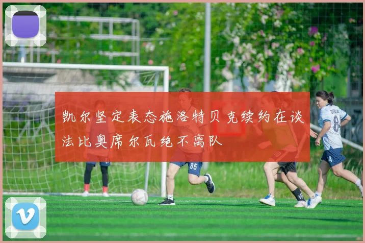 凯尔坚定表态施洛特贝克续约在谈法比奥席尔瓦绝不离队