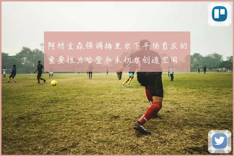 阿特金森强调梅里尔下半场首发的重要性为哈登和米切尔创造空间