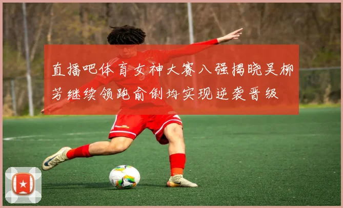 直播吧体育女神大赛八强揭晓吴柳芳继续领跑俞俐均实现逆袭晋级