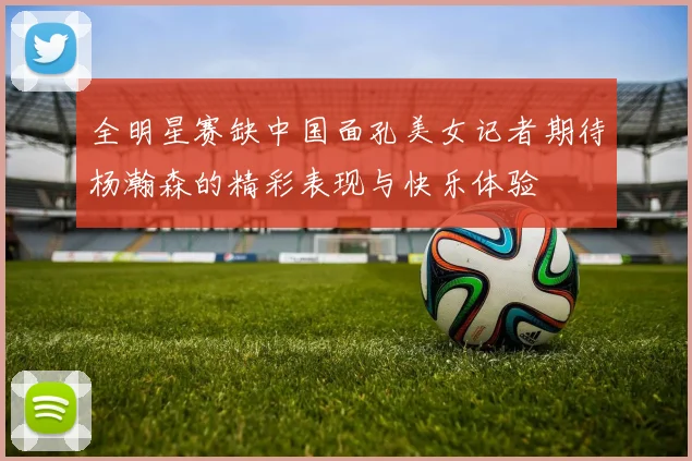 全明星赛缺中国面孔美女记者期待杨瀚森的精彩表现与快乐体验