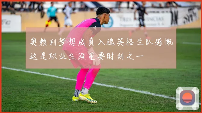 奥赖利梦想成真入选英格兰队感慨这是职业生涯重要时刻之一