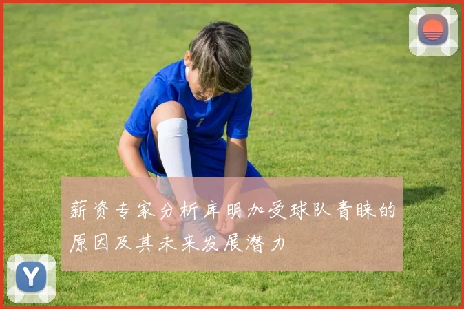 薪资专家分析库明加受球队青睐的原因及其未来发展潜力