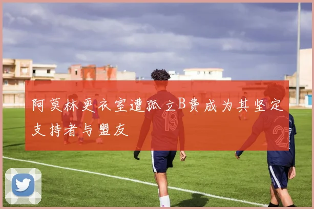 阿莫林更衣室遭孤立B费成为其坚定支持者与盟友