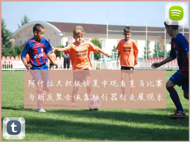 阿什拉夫积极恢复中观看皇马比赛与朋友聚会依靠助行器行走展现乐观态度