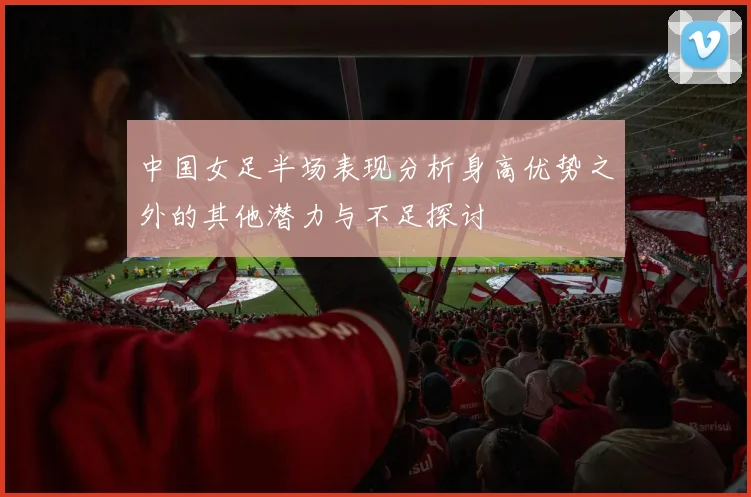 中国女足半场表现分析身高优势之外的其他潜力与不足探讨