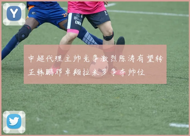 中超代理主帅竞争激烈陈涛有望转正韩鹏邓卓翔拉米罗争夺帅位