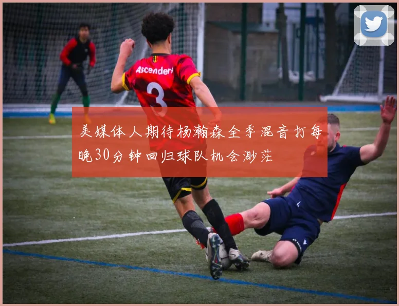 美媒体人期待杨瀚森全季混音打每晚30分钟回归球队机会渺茫