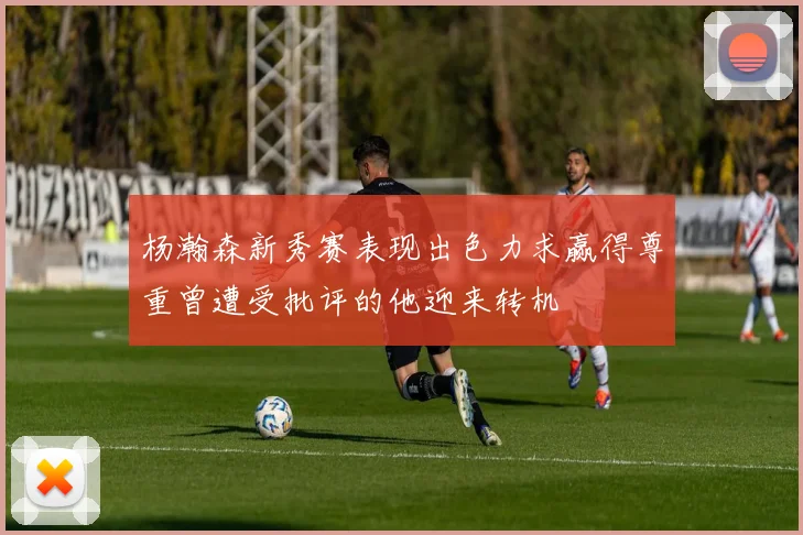 杨瀚森新秀赛表现出色力求赢得尊重曾遭受批评的他迎来转机