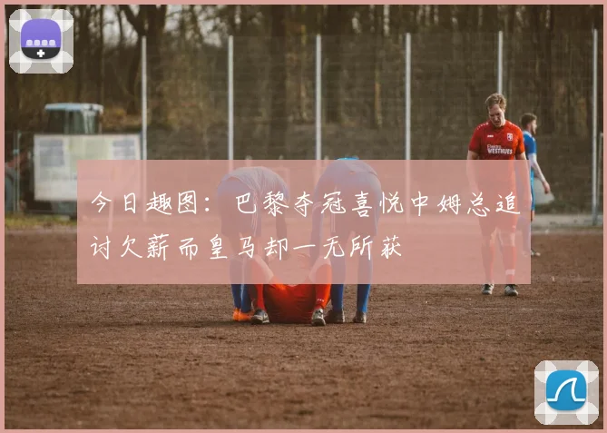 今日趣图：巴黎夺冠喜悦中姆总追讨欠薪而皇马却一无所获
