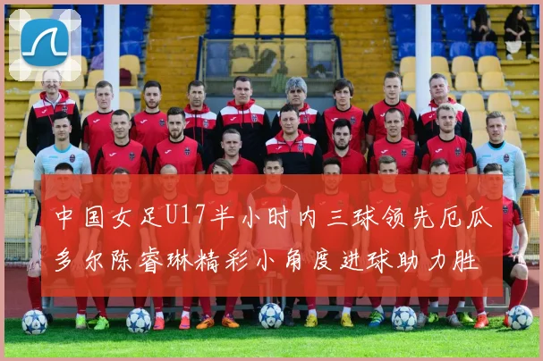 中国女足U17半小时内三球领先厄瓜多尔陈睿琳精彩小角度进球助力胜利