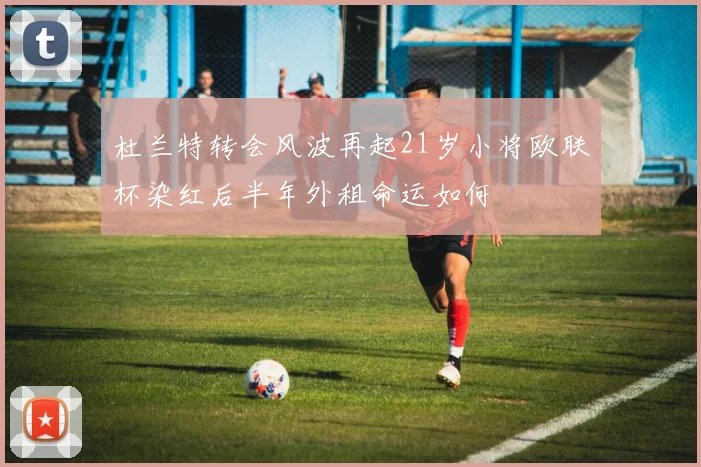 杜兰特转会风波再起21岁小将欧联杯染红后半年外租命运如何