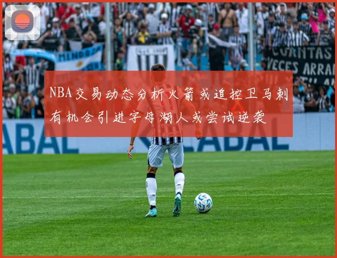 NBA交易动态分析火箭或追控卫马刺有机会引进字母湖人或尝试逆袭