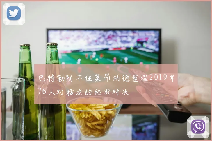 巴特勒防不住莱昂纳德重温2019年76人对猛龙的经典对决