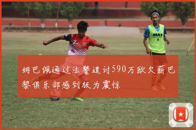 姆巴佩通过法警追讨590万欧欠薪巴黎俱乐部感到极为震惊