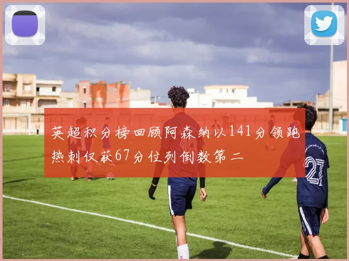 英超积分榜回顾阿森纳以141分领跑热刺仅获67分位列倒数第二