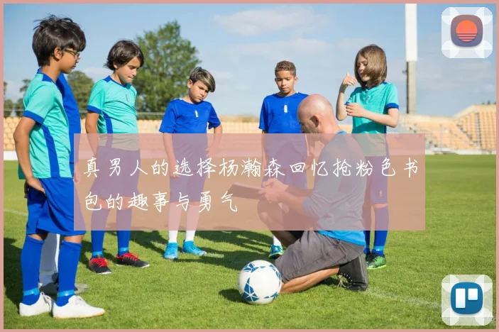 真男人的选择杨瀚森回忆抢粉色书包的趣事与勇气