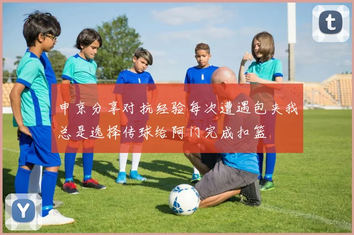 申京分享对抗经验每次遭遇包夹我总是选择传球给阿门完成扣篮