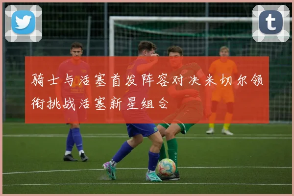 骑士与活塞首发阵容对决米切尔领衔挑战活塞新星组合