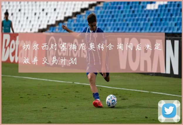 切尔西对塞梅尼奥转会询问后决定放弃交易计划
